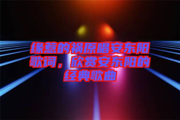 緣惹的禍原唱安東陽歌詞，欣賞安東陽的經(jīng)典歌曲