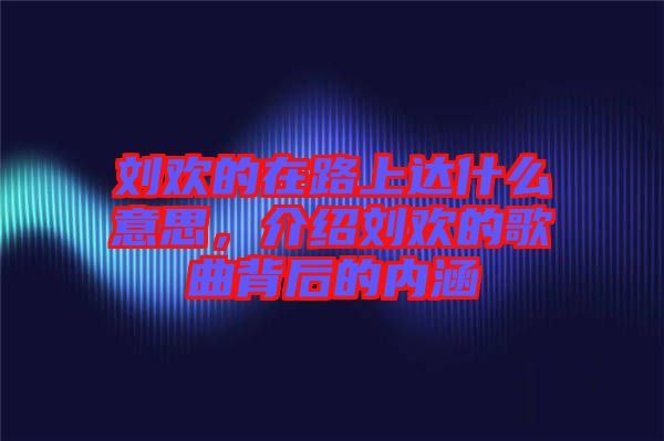 劉歡的在路上達什么意思，介紹劉歡的歌曲背后的內(nèi)涵