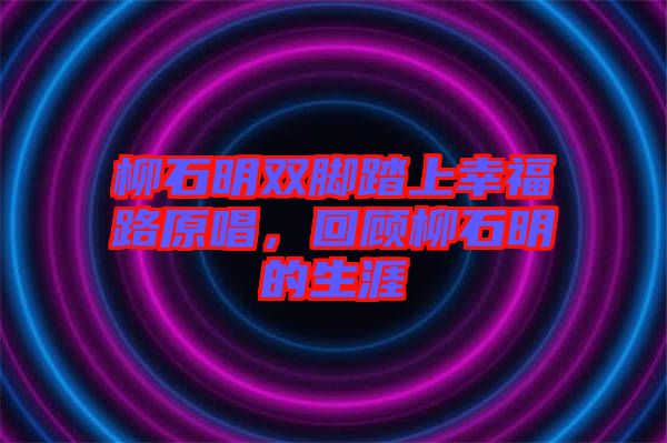 柳石明雙腳踏上幸福路原唱，回顧柳石明的生涯