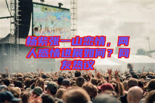 楊紫張一山戀情，兩人感情進(jìn)展如何？網(wǎng)友熱議