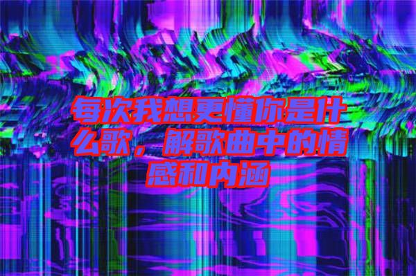 每次我想更懂你是什么歌，解歌曲中的情感和內(nèi)涵