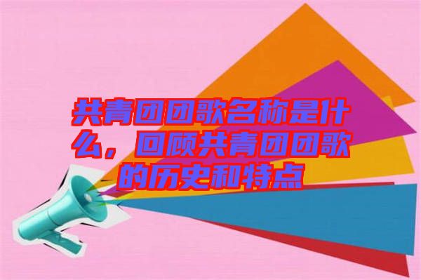 共青團(tuán)團(tuán)歌名稱是什么，回顧共青團(tuán)團(tuán)歌的歷史和特點(diǎn)