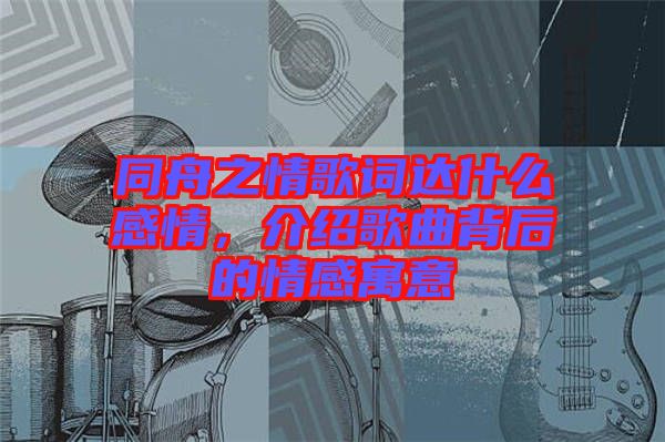 同舟之情歌詞達什么感情，介紹歌曲背后的情感寓意