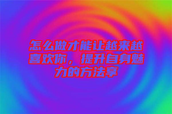 怎么做才能讓越來越喜歡你，提升自身魅力的方法享