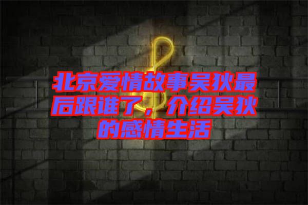 北京愛情故事吳狄最后跟誰了，介紹吳狄的感情生活