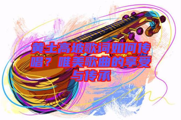 黃土高坡歌詞如何傳唱？唯美歌曲的享受與傳承