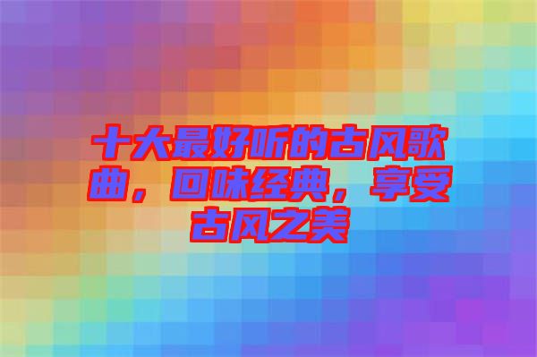 十大最好聽的古風(fēng)歌曲，回味經(jīng)典，享受古風(fēng)之美