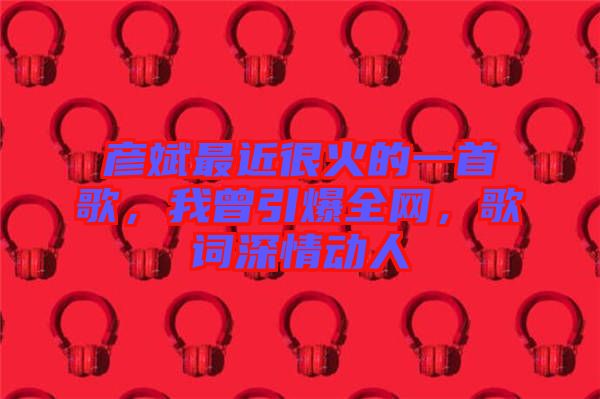 彥斌最近很火的一首歌，我曾引爆全網(wǎng)，歌詞深情動人