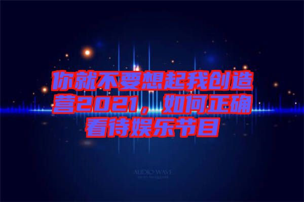 你就不要想起我創(chuàng)造營2021，如何正確看待娛樂節(jié)目