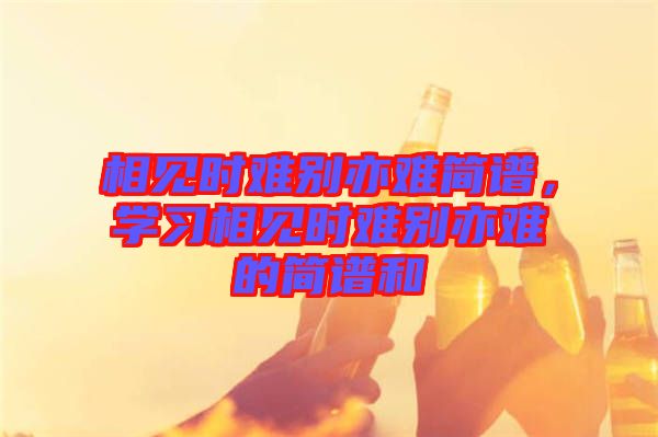 相見時難別亦難簡譜，學(xué)習(xí)相見時難別亦難的簡譜和