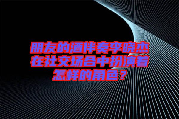 朋友的酒伴奏李曉杰在社交場(chǎng)合中扮演著怎樣的角色？