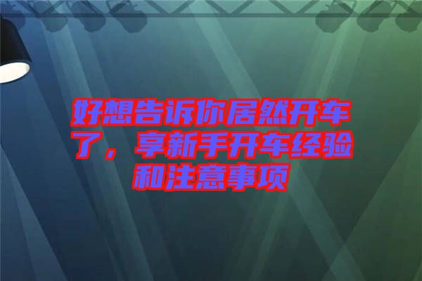 好想告訴你居然開車了，享新手開車經(jīng)驗(yàn)和注意事項(xiàng)