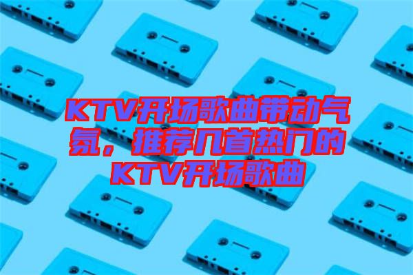 KTV開場歌曲帶動(dòng)氣氛，推薦幾首熱門的KTV開場歌曲