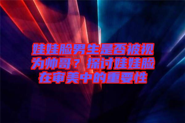 娃娃臉男生是否被視為帥哥？探討娃娃臉在審美中的重要性