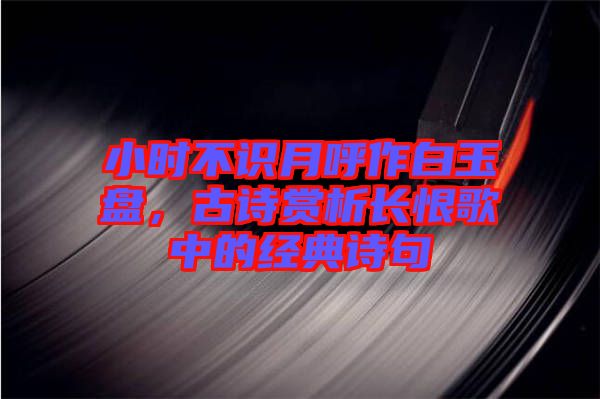 小時不識月呼作白玉盤，古詩賞析長恨歌中的經(jīng)典詩句