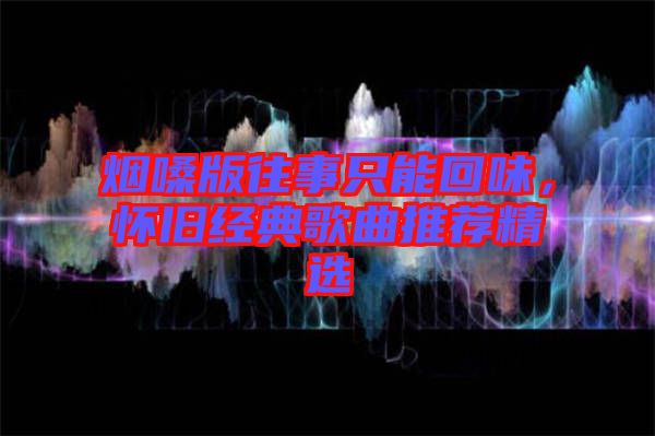 煙嗓版往事只能回味，懷舊經(jīng)典歌曲推薦精選