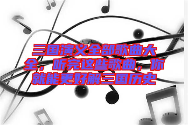 三國演義全部歌曲大全，聽完這些歌曲，你就能更好解三國歷史