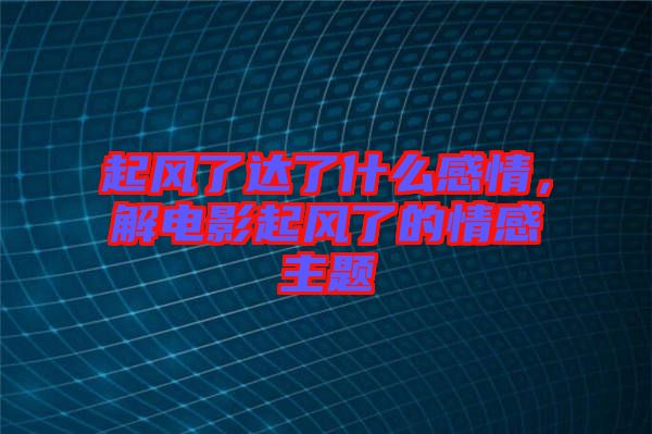 起風(fēng)了達(dá)了什么感情，解電影起風(fēng)了的情感主題