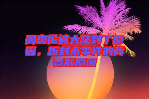 周杰倫被大陸封了原因，析封殺事件的背景和原因