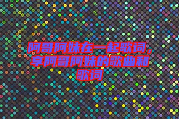 阿哥阿妹在一起歌詞，享阿哥阿妹的歌曲和歌詞