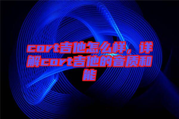 cort吉他怎么樣，詳解cort吉他的音質(zhì)和能