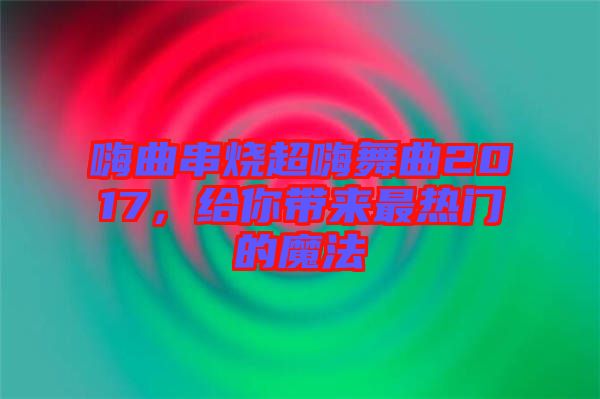 嗨曲串燒超嗨舞曲2017，給你帶來最熱門的魔法