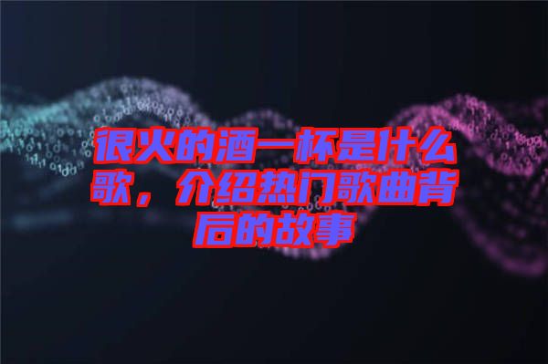 很火的酒一杯是什么歌，介紹熱門歌曲背后的故事