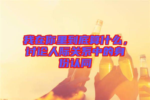 我在你里到底算什么，討論人際關(guān)系中的身份認(rèn)同