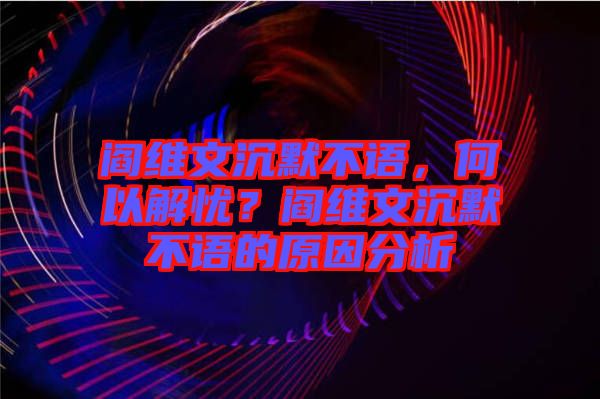 閻維文沉默不語，何以解憂？閻維文沉默不語的原因分析