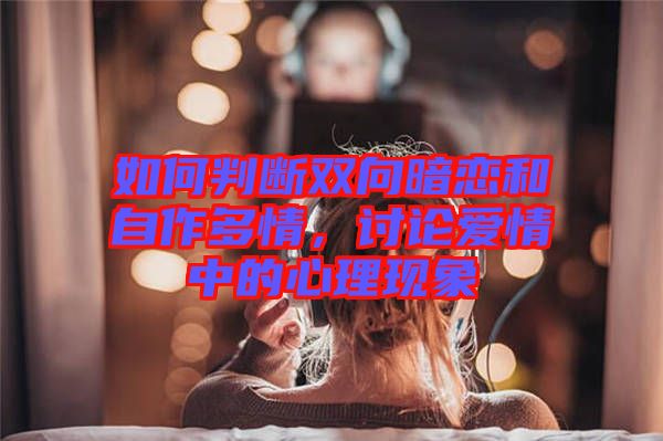 如何判斷雙向暗戀和自作多情，討論愛情中的心理現(xiàn)象