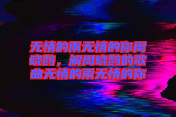 無情的雨無情的你周曉鷗，解周曉鷗的歌曲無情的雨無情的你