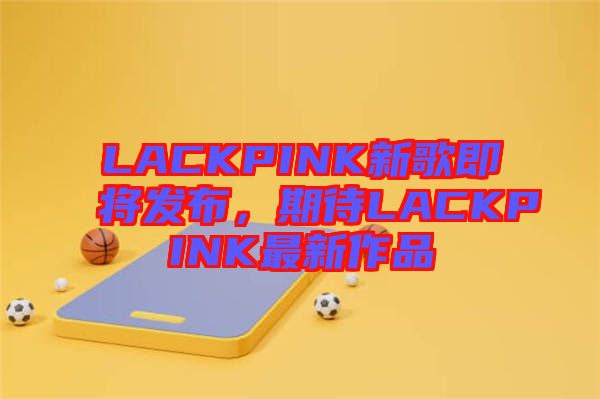 LACKPINK新歌即將發(fā)布，期待LACKPINK最新作品