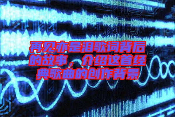 再見亦是淚歌詞背后的故事，介紹這首經(jīng)典歌曲的創(chuàng)作背景