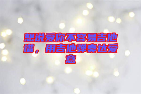 想說愛你不容易吉他譜，用吉他彈奏達(dá)愛意