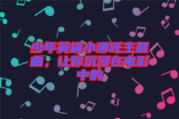 少年英雄小哪吒主題曲，讓你沉浸在電影中的