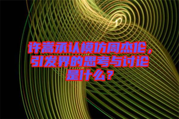 許嵩承認(rèn)模仿周杰倫，引發(fā)界的思考與討論是什么？