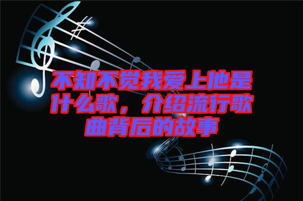 不知不覺(jué)我愛(ài)上他是什么歌，介紹流行歌曲背后的故事