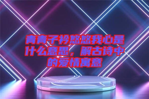 青青子衿悠悠我心是什么意思，解古詩中的愛情寓意