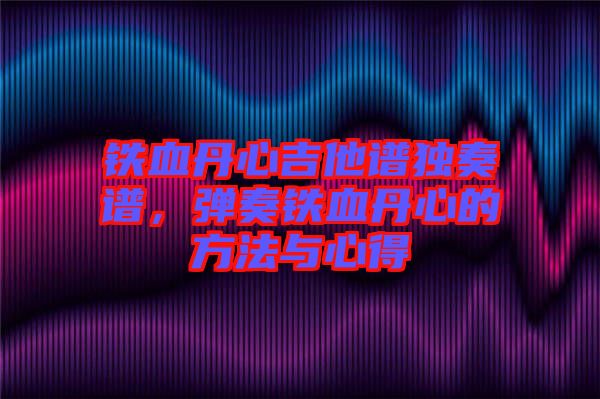 鐵血丹心吉他譜獨奏譜，彈奏鐵血丹心的方法與心得