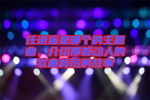 任逍遙是哪個(gè)的主題曲，介紹那首動(dòng)人的歌曲背后的故事