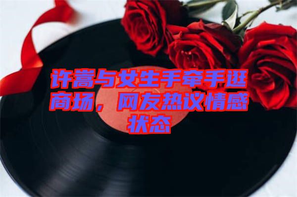 許嵩與女生手牽手逛商場(chǎng)，網(wǎng)友熱議情感狀態(tài)