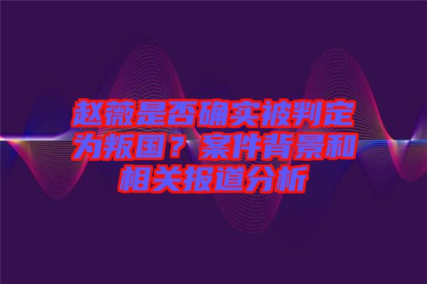 趙薇是否確實(shí)被判定為叛國？案件背景和相關(guān)報(bào)道分析