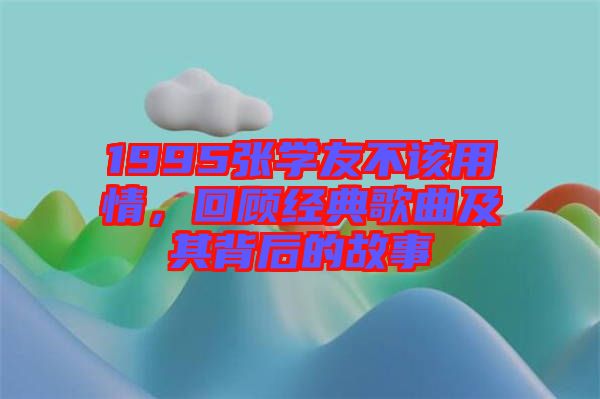 1995張學(xué)友不該用情，回顧經(jīng)典歌曲及其背后的故事