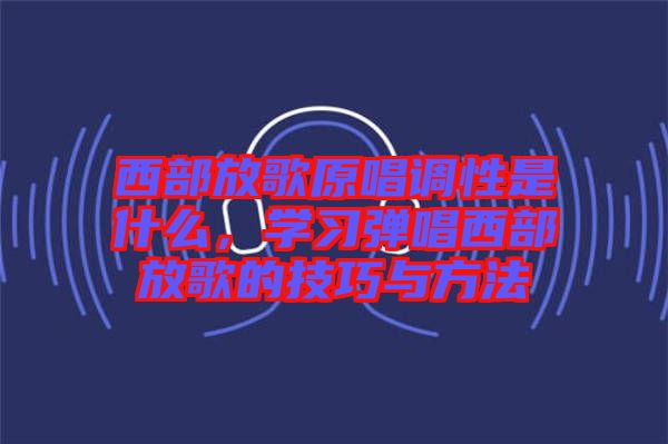 西部放歌原唱調(diào)性是什么，學(xué)習(xí)彈唱西部放歌的技巧與方法