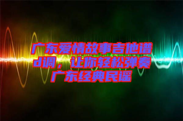 廣東愛情故事吉他譜d調(diào)，讓你輕松彈奏廣東經(jīng)典民謠