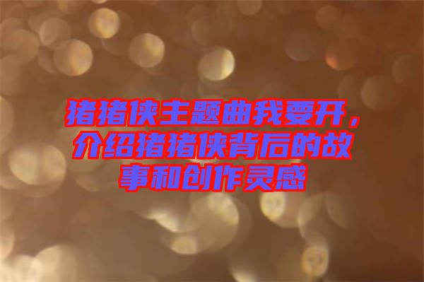 豬豬俠主題曲我要開，介紹豬豬俠背后的故事和創(chuàng)作靈感