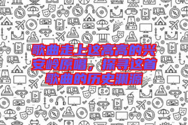 歌曲走上這高高的興安嶺原唱，探尋這首歌曲的歷史淵源