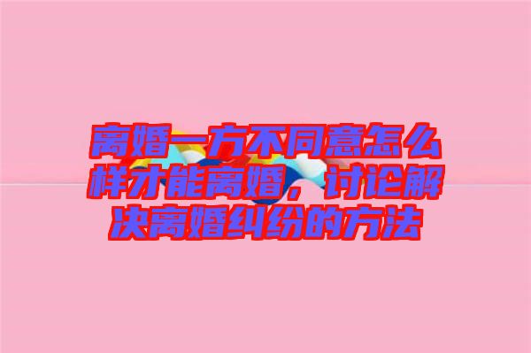 離婚一方不同意怎么樣才能離婚，討論解決離婚糾紛的方法