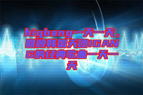 bigbang一天一天，回顧韓國天團(tuán)IGANG的經(jīng)典歌曲一天一天