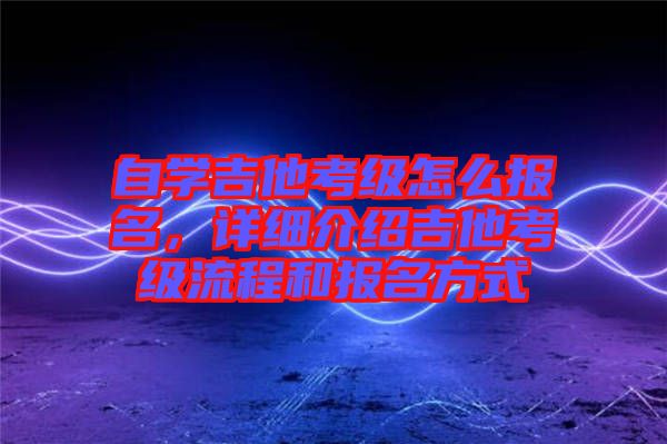 自學(xué)吉他考級怎么報名，詳細(xì)介紹吉他考級流程和報名方式